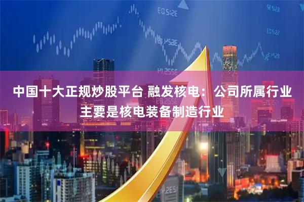 中国十大正规炒股平台 融发核电：公司所属行业主要是核电装备制造行业