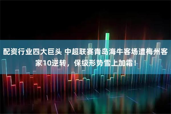配资行业四大巨头 中超联赛青岛海牛客场遭梅州客家10逆转，保级形势雪上加霜！