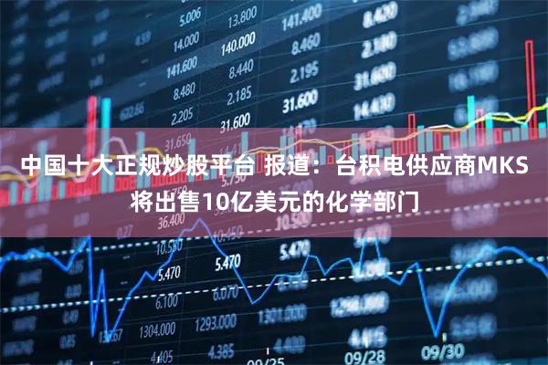 中国十大正规炒股平台 报道：台积电供应商MKS将出售10亿美元的化学部门