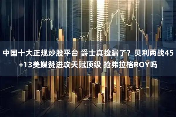 中国十大正规炒股平台 爵士真捡漏了？贝利两战45+13美媒赞进攻天赋顶级 抢弗拉格ROY吗