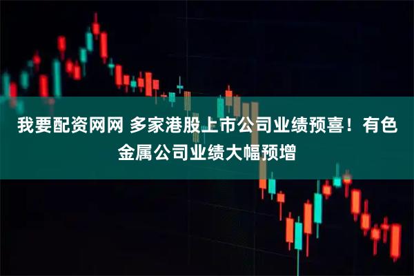 我要配资网网 多家港股上市公司业绩预喜！有色金属公司业绩大幅预增