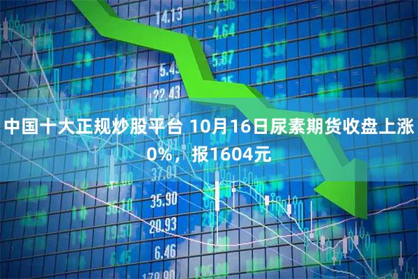 中国十大正规炒股平台 10月16日尿素期货收盘上涨0%，报1604元