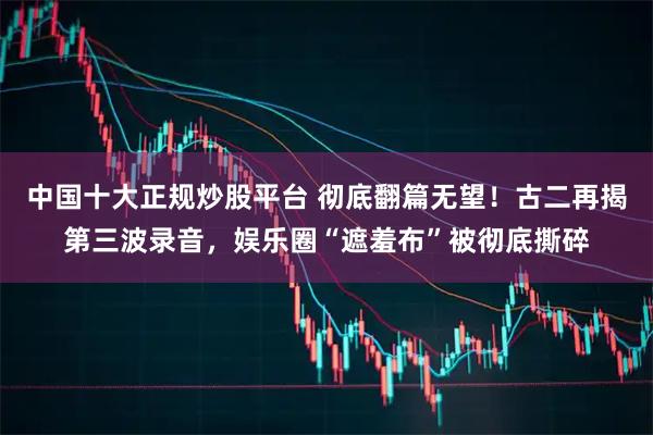 中国十大正规炒股平台 彻底翻篇无望！古二再揭第三波录音，娱乐圈“遮羞布”被彻底撕碎
