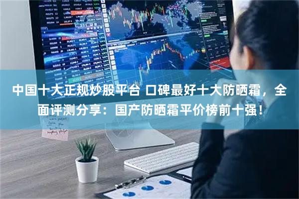 中国十大正规炒股平台 口碑最好十大防晒霜，全面评测分享：国产防晒霜平价榜前十强！