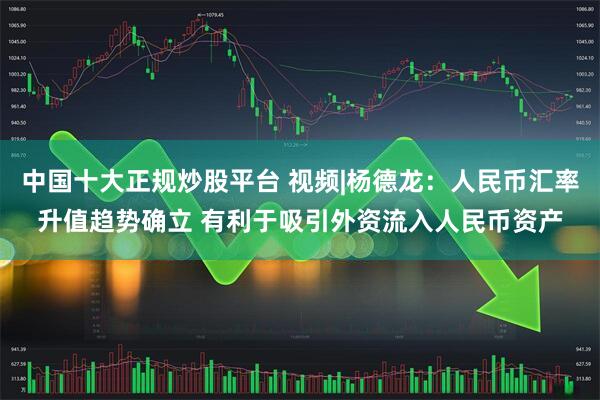 中国十大正规炒股平台 视频|杨德龙：人民币汇率升值趋势确立 有利于吸引外资流入人民币资产